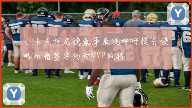 小卡点评尼德豪泽表现呼吁提升侵略性借鉴字约帝MVP风格