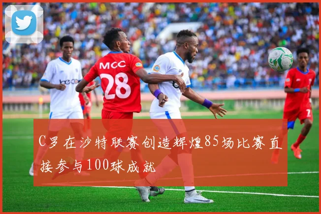 C罗在沙特联赛创造辉煌85场比赛直接参与100球成就