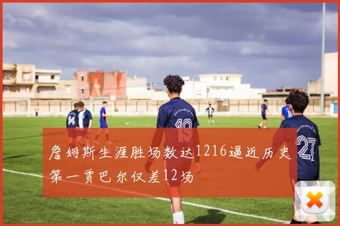 詹姆斯生涯胜场数达1216逼近历史第一贾巴尔仅差12场