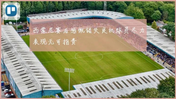 西蒙尼赛后感慨错失良机球员尽力表现无可指责