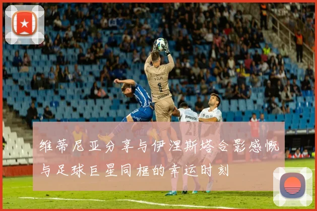 维蒂尼亚分享与伊涅斯塔合影感慨与足球巨星同框的幸运时刻