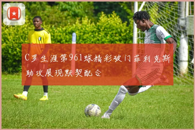 C罗生涯第961球精彩破门菲利克斯助攻展现默契配合