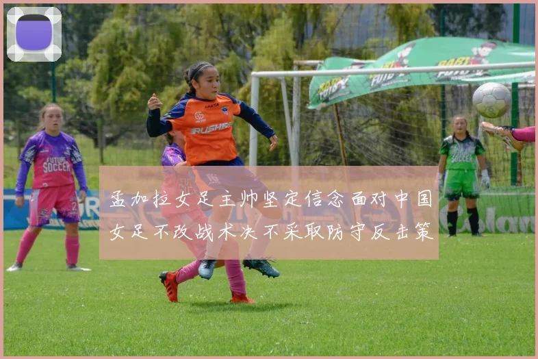 孟加拉女足主帅坚定信念面对中国女足不改战术决不采取防守反击策略