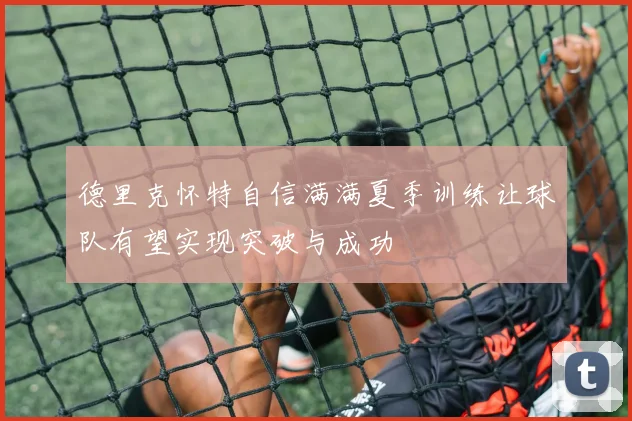 德里克怀特自信满满夏季训练让球队有望实现突破与成功