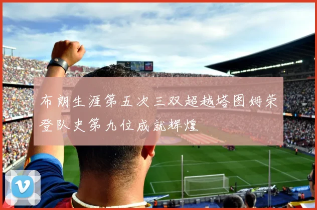 布朗生涯第五次三双超越塔图姆荣登队史第九位成就辉煌