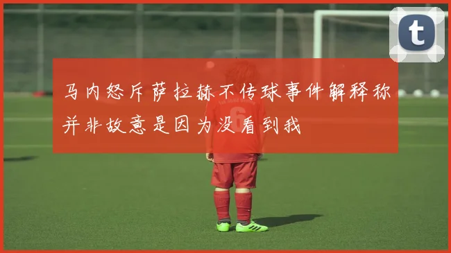 马内怒斥萨拉赫不传球事件解释称并非故意是因为没看到我
