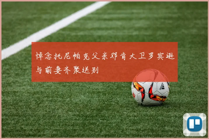 悼念托尼帕克父亲邓肯大卫罗宾逊与前妻齐聚送别