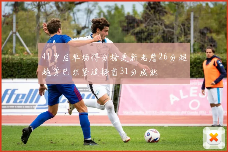 41岁后单场得分榜更新老詹26分超越贾巴尔紧追榜首31分成就