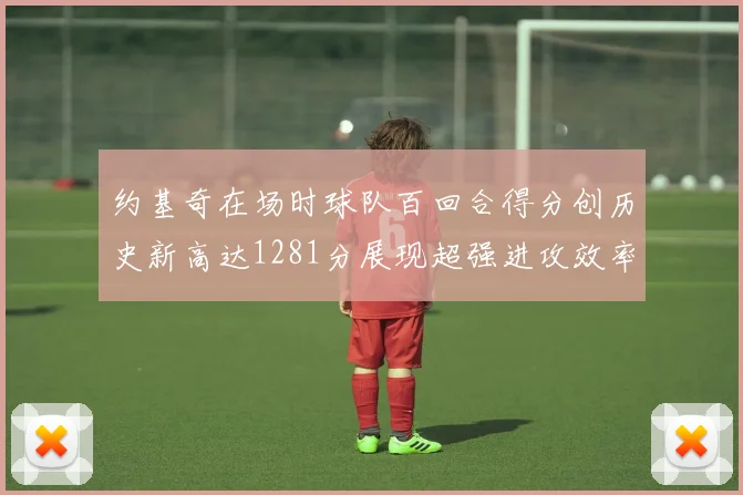 约基奇在场时球队百回合得分创历史新高达1281分展现超强进攻效率