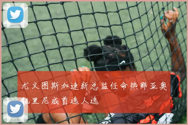 尤文图斯加速新总监任命热那亚奥托里尼成首选人选