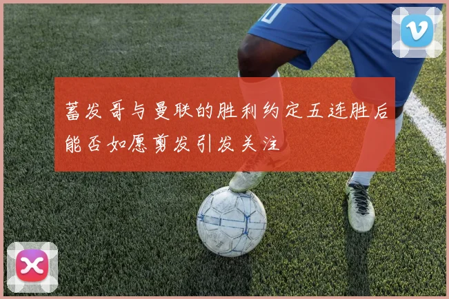蓄发哥与曼联的胜利约定五连胜后能否如愿剪发引发关注