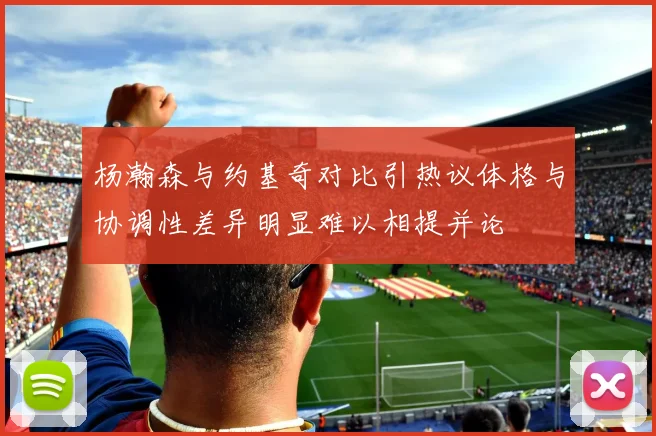 杨瀚森与约基奇对比引热议体格与协调性差异明显难以相提并论