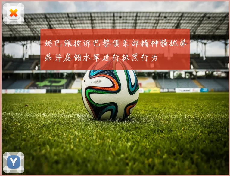 姆巴佩控诉巴黎俱乐部精神骚扰弟弟并雇佣水军进行抹黑行为