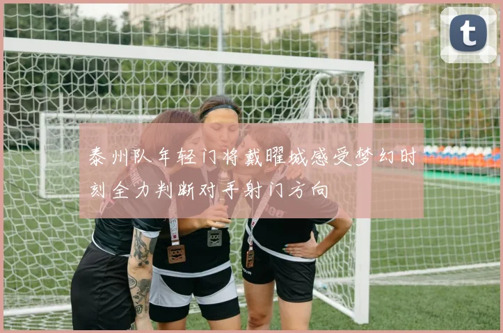 泰州队年轻门将戴曜城感受梦幻时刻全力判断对手射门方向