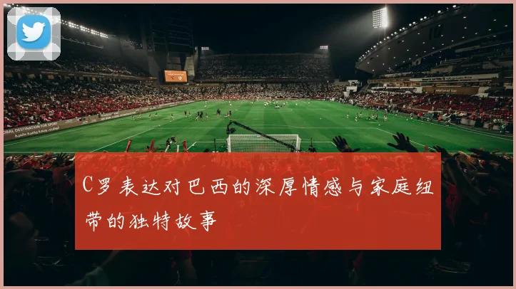C罗表达对巴西的深厚情感与家庭纽带的独特故事