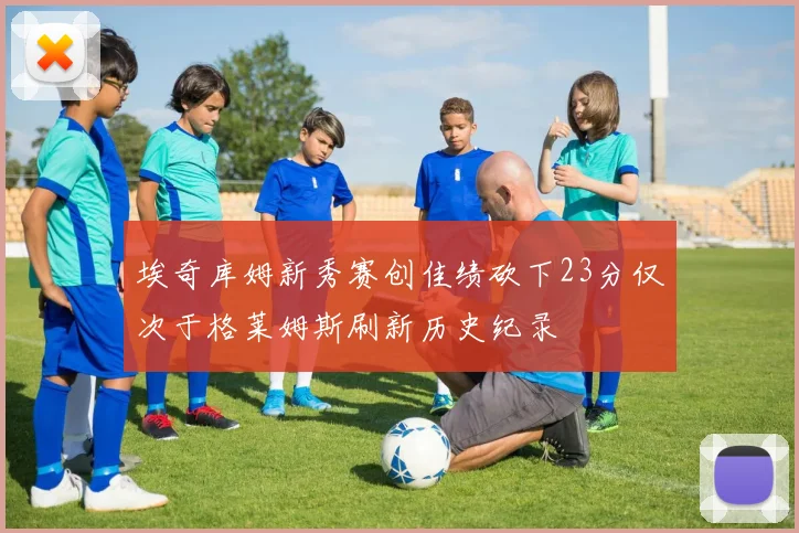 埃奇库姆新秀赛创佳绩砍下23分仅次于格莱姆斯刷新历史纪录
