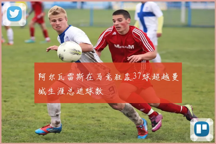 阿尔瓦雷斯在马竞狂轰37球超越曼城生涯总进球数