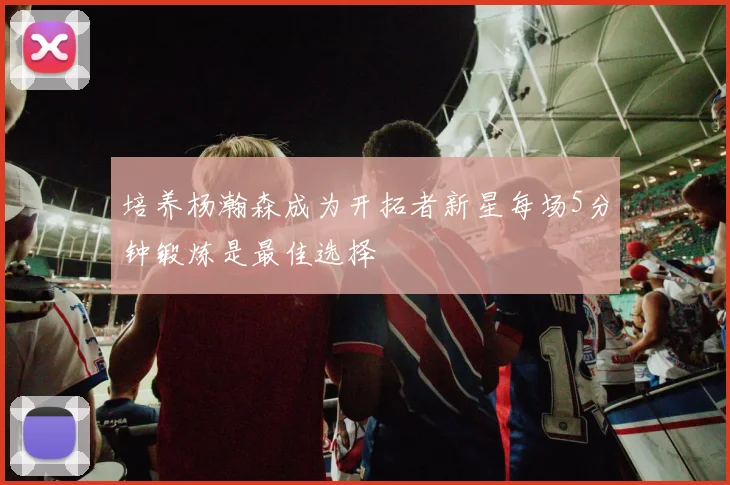 培养杨瀚森成为开拓者新星每场5分钟锻炼是最佳选择