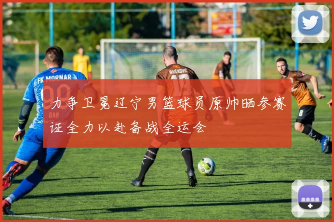 力争卫冕辽宁男篮球员原帅晒参赛证全力以赴备战全运会