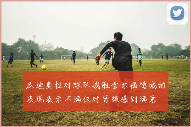 瓜迪奥拉对球队战胜索尔福德城的表现表示不满仅对晋级感到满意