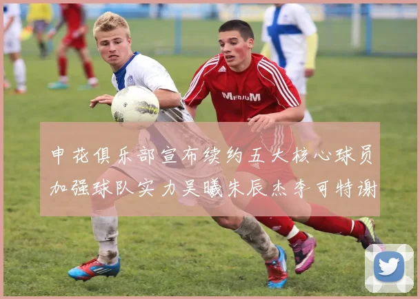 申花俱乐部宣布续约五大核心球员加强球队实力吴曦朱辰杰李可特谢拉马纳法齐续约