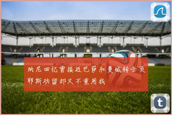 纳尼回忆曾接近巴萨和曼城转会莫耶斯劝留却又不重用我