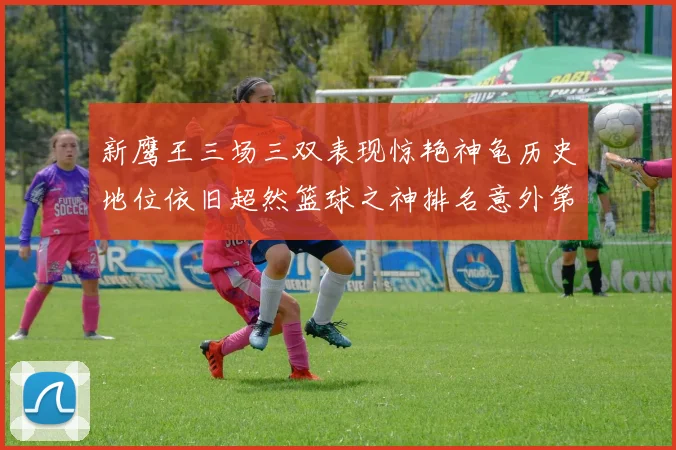 新鹰王三场三双表现惊艳神龟历史地位依旧超然篮球之神排名意外第三