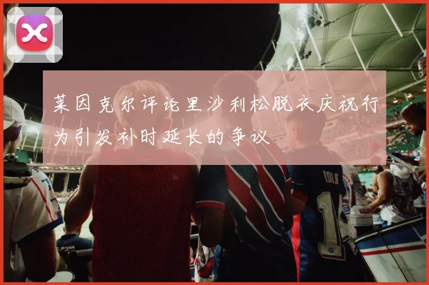 莱因克尔评论里沙利松脱衣庆祝行为引发补时延长的争议