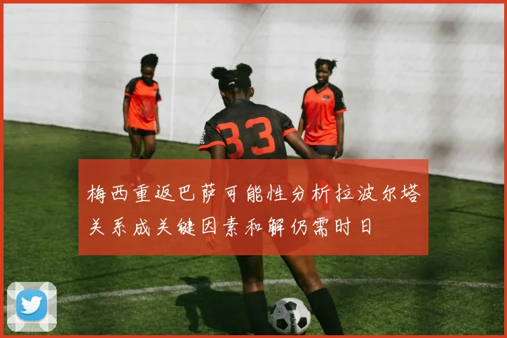 梅西重返巴萨可能性分析拉波尔塔关系成关键因素和解仍需时日