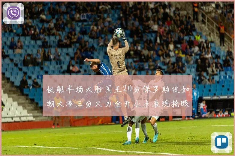 快船半场大胜国王20分保罗助攻如潮大洛三分火力全开小卡表现抢眼