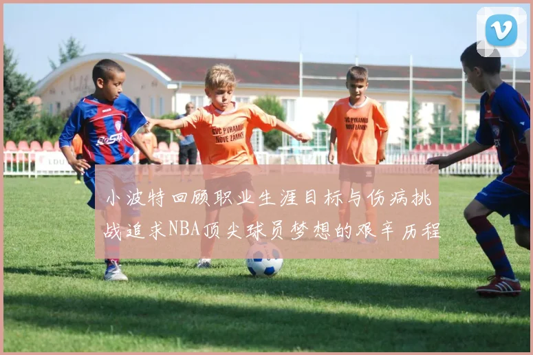 小波特回顾职业生涯目标与伤病挑战追求NBA顶尖球员梦想的艰辛历程
