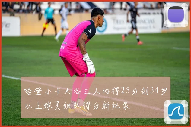 哈登小卡大洛三人均得25分创34岁以上球员组队得分新纪录