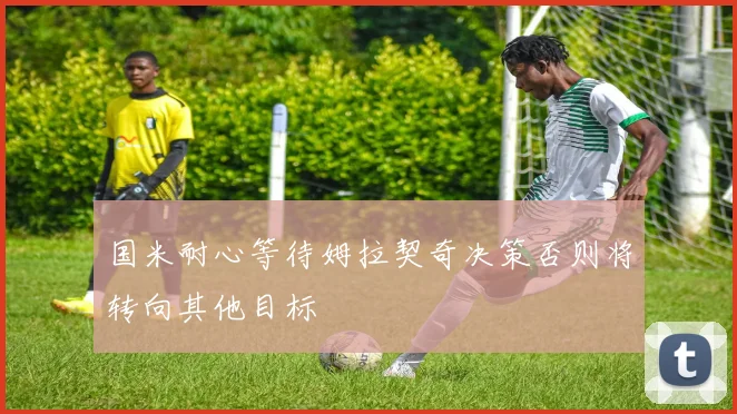 国米耐心等待姆拉契奇决策否则将转向其他目标