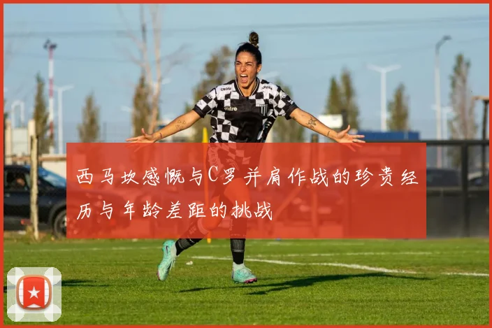 西马坎感慨与C罗并肩作战的珍贵经历与年龄差距的挑战
