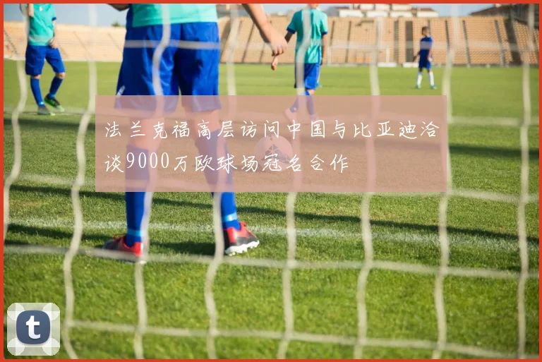 法兰克福高层访问中国与比亚迪洽谈9000万欧球场冠名合作