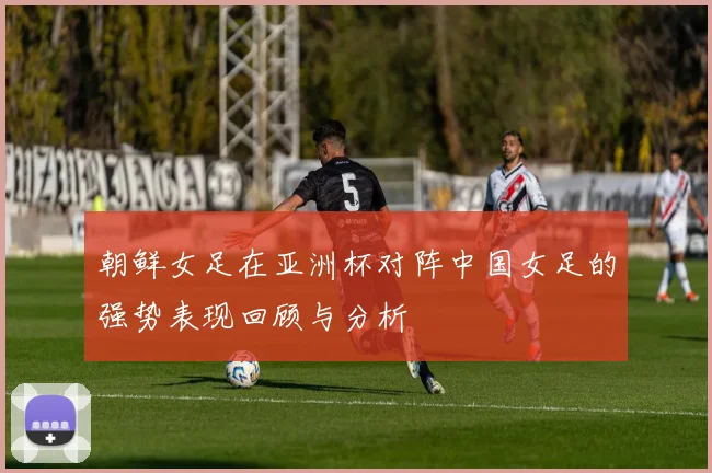 朝鲜女足在亚洲杯对阵中国女足的强势表现回顾与分析